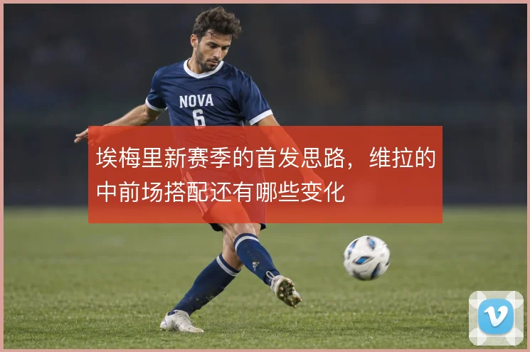 埃梅里新赛季的首发思路,维拉的中前场搭配还有哪些变化