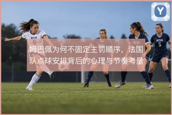 姆巴佩为何不固定主罚顺序，法国队点球安排背后的心理与节奏考量
