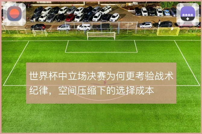 世界杯中立场决赛为何更考验战术纪律，空间压缩下的选择成本