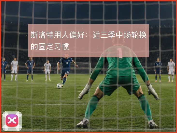 斯洛特用人偏好:近三季中场轮换的固定习惯