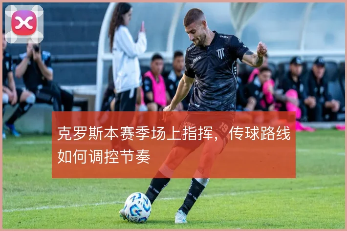 克罗斯本赛季场上指挥，传球路线如何调控节奏