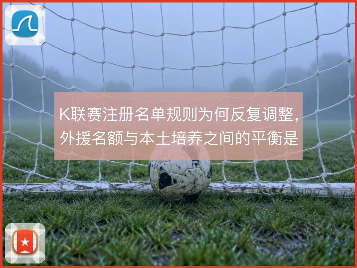 K联赛注册名单规则为何反复调整,外援名额与本土培养之间的平衡是主线