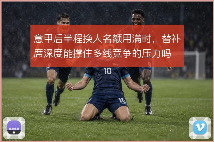 意甲后半程换人名额用满时，替补席深度能撑住多线竞争的压力吗