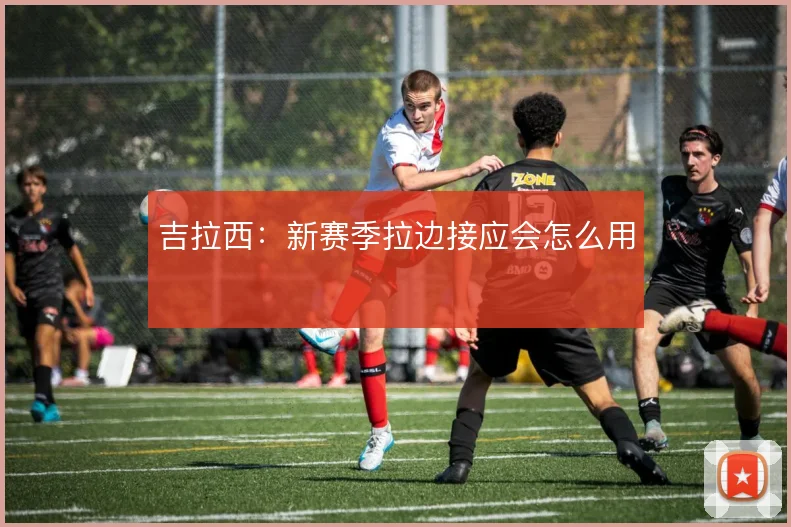 吉拉西：新赛季拉边接应会怎么用