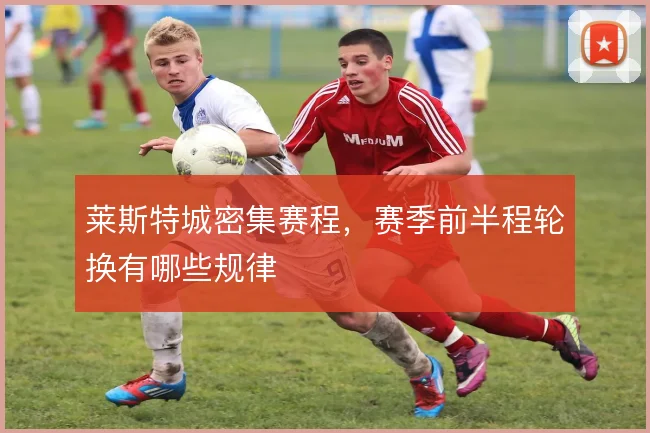 莱斯特城密集赛程，赛季前半程轮换有哪些规律
