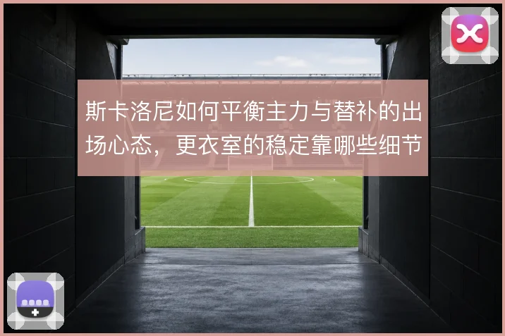 斯卡洛尼如何平衡主力与替补的出场心态,更衣室的稳定靠哪些细节维系