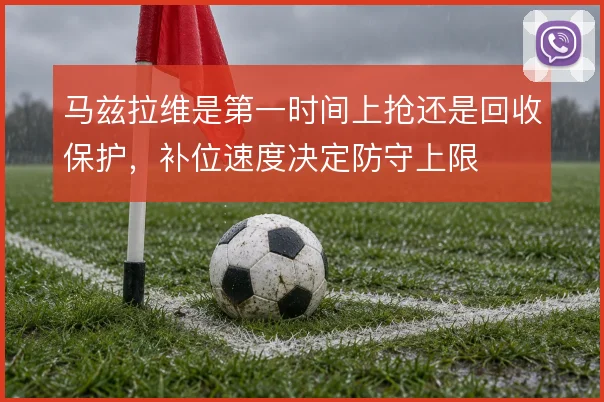 马兹拉维是第一时间上抢还是回收保护，补位速度决定防守上限