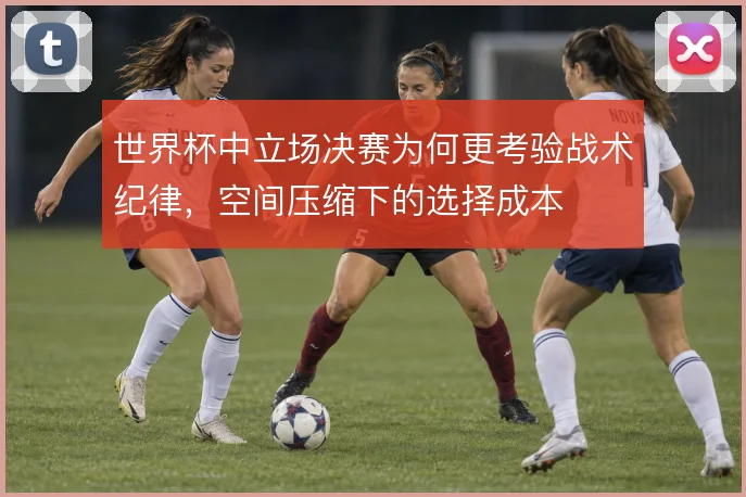 世界杯中立场决赛为何更考验战术纪律，空间压缩下的选择成本