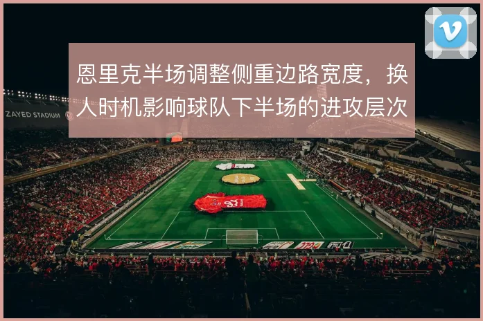 恩里克半场调整侧重边路宽度，换人时机影响球队下半场的进攻层次