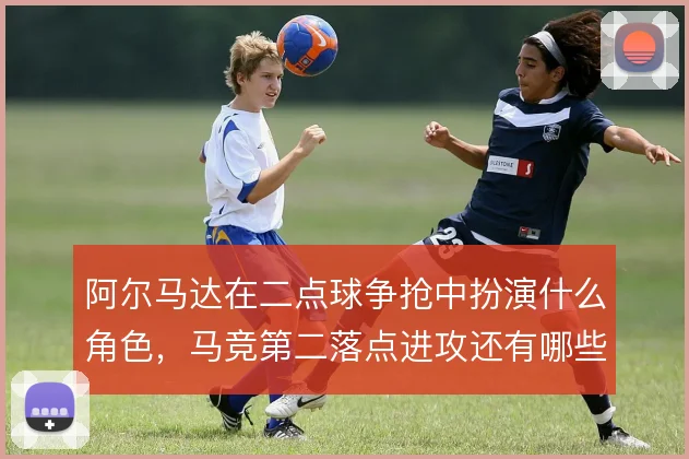 阿尔马达在二点球争抢中扮演什么角色，马竞第二落点进攻还有哪些解法