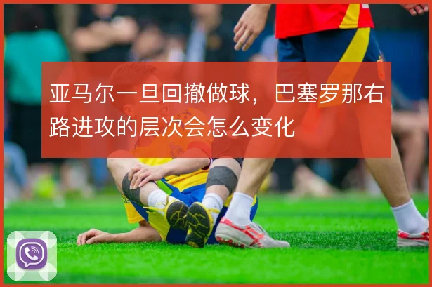 亚马尔一旦回撤做球,巴塞罗那右路进攻的层次会怎么变化