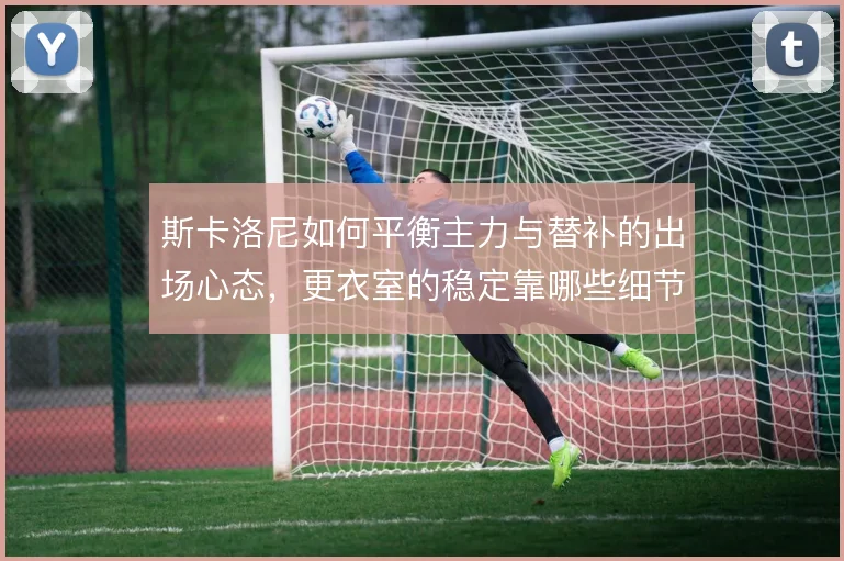 斯卡洛尼如何平衡主力与替补的出场心态,更衣室的稳定靠哪些细节维系