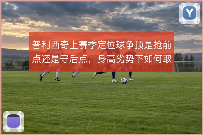 普利西奇上赛季定位球争顶是抢前点还是守后点，身高劣势下如何取舍