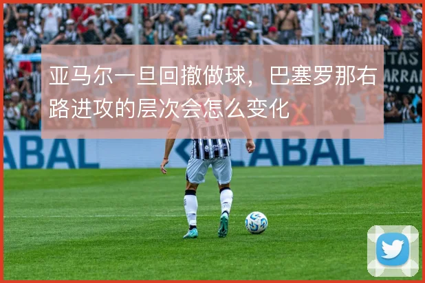 亚马尔一旦回撤做球,巴塞罗那右路进攻的层次会怎么变化