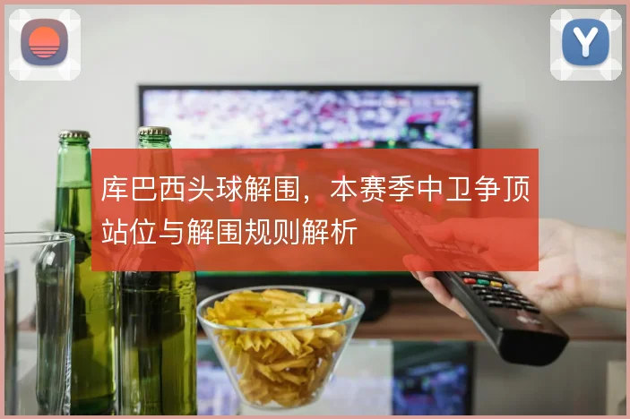 库巴西头球解围，本赛季中卫争顶站位与解围规则解析
