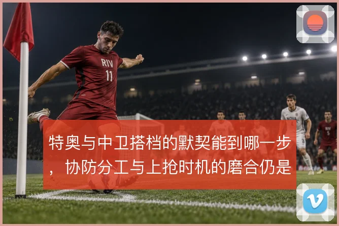 特奥与中卫搭档的默契能到哪一步，协防分工与上抢时机的磨合仍是关键