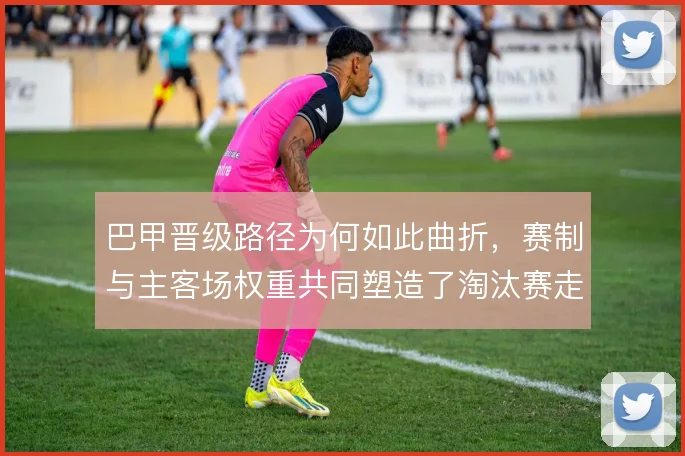 巴甲晋级路径为何如此曲折，赛制与主客场权重共同塑造了淘汰赛走向