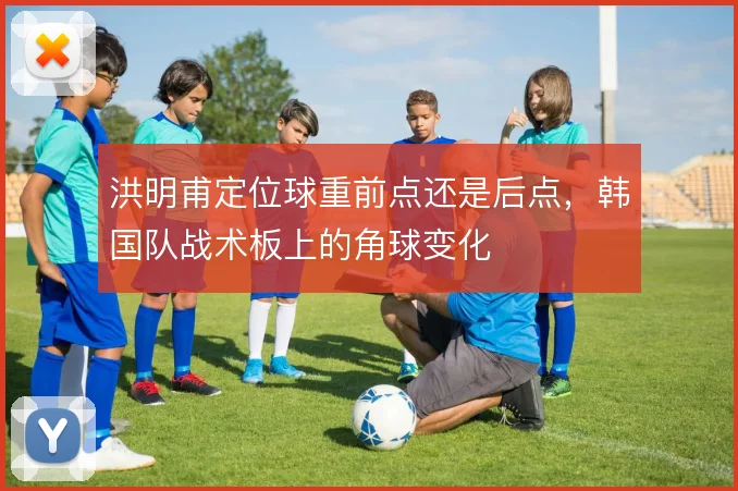 洪明甫定位球重前点还是后点，韩国队战术板上的角球变化