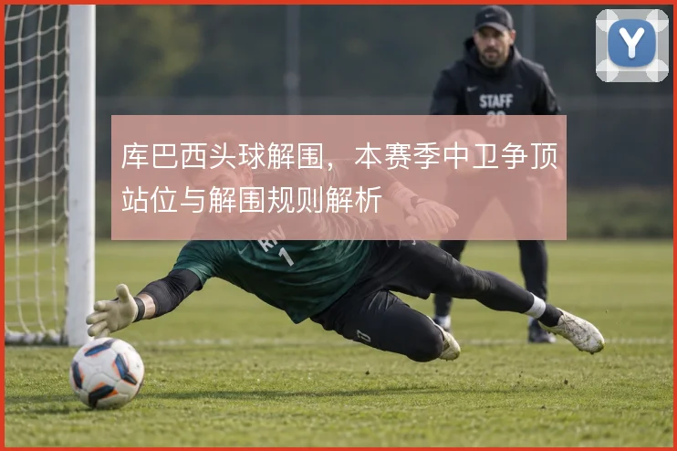 库巴西头球解围，本赛季中卫争顶站位与解围规则解析