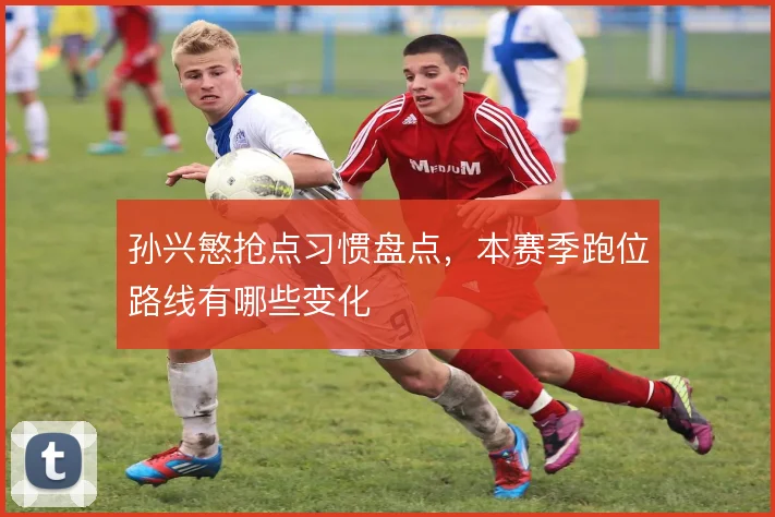 孙兴慜抢点习惯盘点，本赛季跑位路线有哪些变化